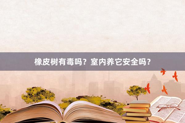 橡皮树有毒吗？室内养它安全吗？